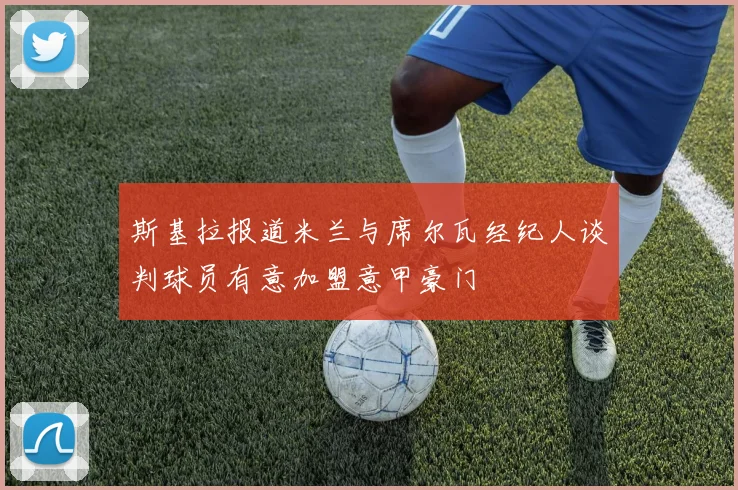 斯基拉报道米兰与席尔瓦经纪人谈判球员有意加盟意甲豪门
