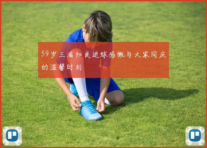 59岁三浦知良进球感慨与大家同庆的温馨时刻